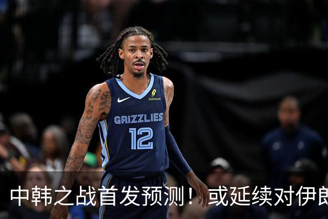 中韩之战首发预测！或延续对伊朗阵容，徐彬回归，定位球成关键