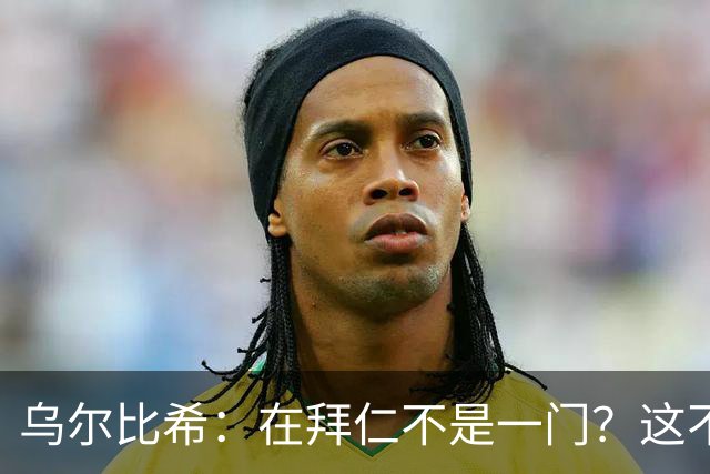 乌尔比希：在拜仁不是一门？这不是我在国家队会关注或纠结的