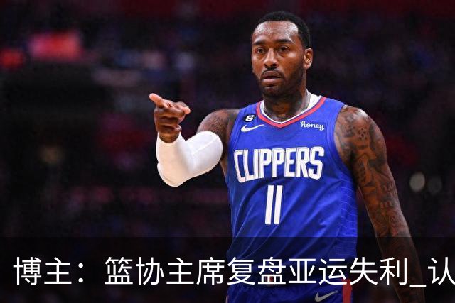 博主：篮协主席复盘亚运失利 认为球队心态飘了+抗压不足