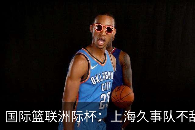 国际篮联洲际杯：上海久事队不敌莱塔斯 NBA发展联盟联队逆转博卡青年