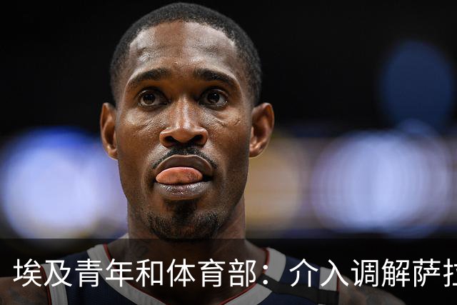 埃及青年和体育部：介入调解萨拉赫与主帅哈桑的矛盾