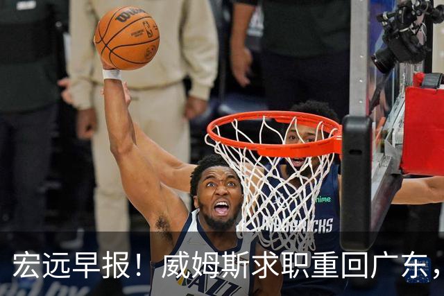 宏远早报！威姆斯求职重回广东，阿祖将被炒鱿鱼，杨鸣推荐大外援！