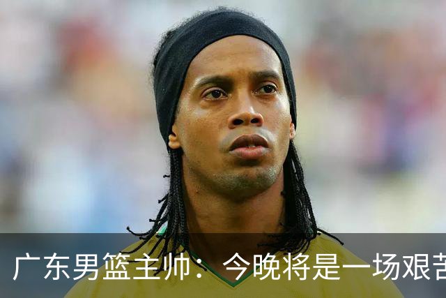广东男篮主帅：今晚将是一场艰苦的挑战 上海是CBA最出色队伍之一