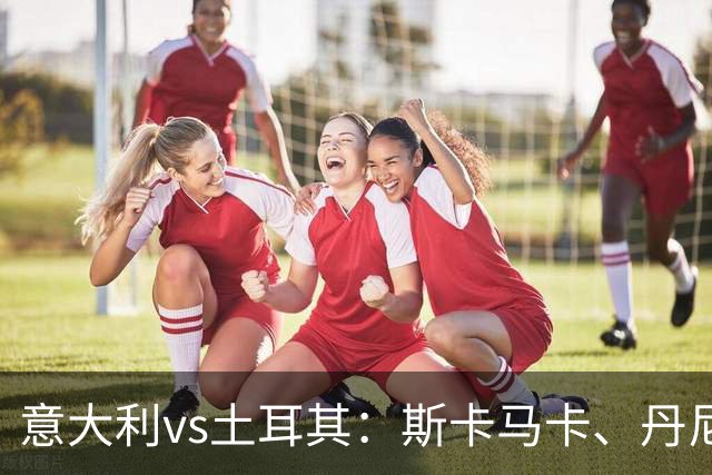 意大利vs土耳其：斯卡马卡、丹尼尔-马尔蒂尼出战，罗马诺首发