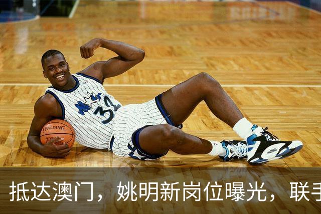 抵达澳门，姚明新岗位曝光，联手昔日队友，出场费让人意外