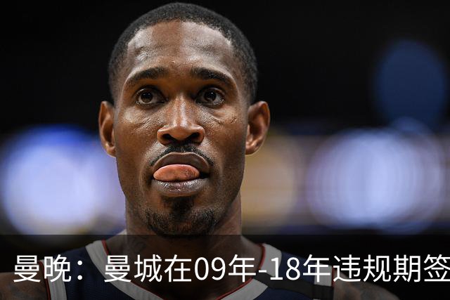 曼晚：曼城在09年-18年违规期签下45名球员，总花费12亿英镑