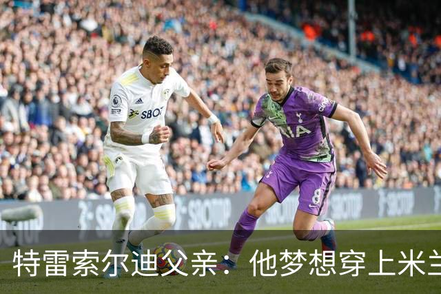 特雷索尔迪父亲：他梦想穿上米兰球衣！选德国or意大利听从内心