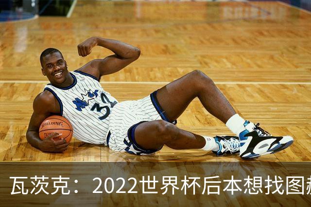 瓦茨克：2022世界杯后本想找图赫尔执教德国，当时的局面很难处理