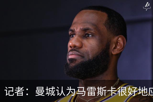 记者：曼城认为马雷斯卡很好地应对了新闻发布会，基调经精心规划