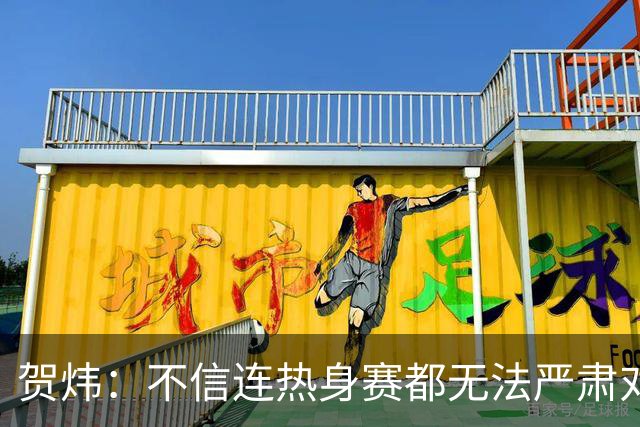 贺炜：不信连热身赛都无法严肃对待的人 能够打好真正战斗
