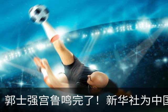 郭士强宫鲁鸣完了！新华社为中国篮球定性 篮协主席郭振明也被牵