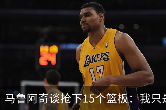 马鲁阿奇谈抢下15个篮板：我只是凭着本能去拼抢篮板