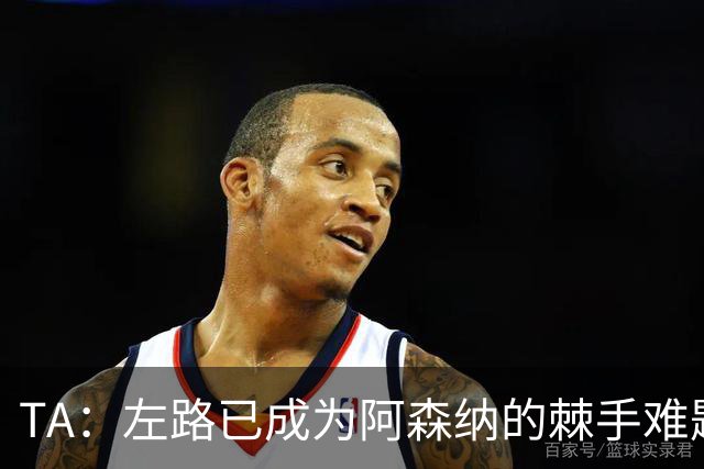 TA：左路已成为阿森纳的棘手难题，马杜埃凯可以作为奇兵使用