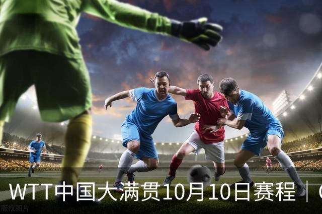 WTT中国大满贯10月10日赛程｜CCTV5、CCTV5+直播，三场中日大战